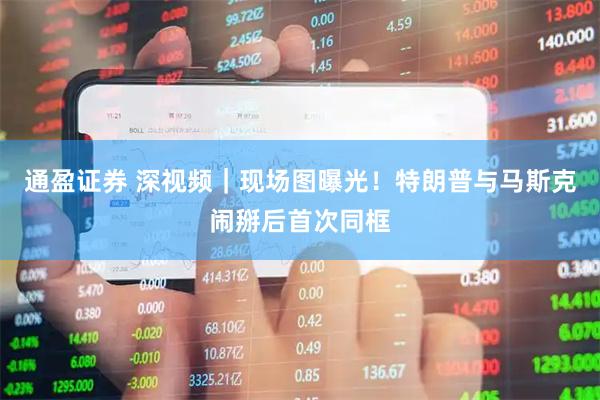 通盈证券 深视频｜现场图曝光！特朗普与马斯克闹掰后首次同框