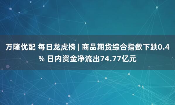 万隆优配 每日龙虎榜 | 商品期货综合指数下跌0.4% 日内资金净流出74.77亿元