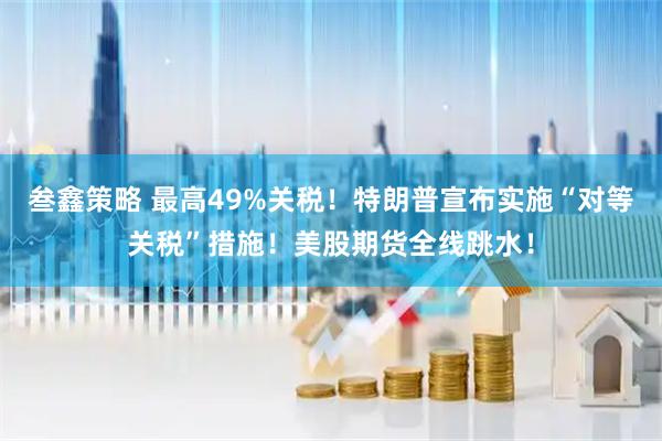 叁鑫策略 最高49%关税！特朗普宣布实施“对等关税”措施！美股期货全线跳水！