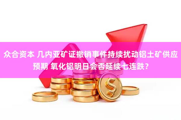 众合资本 几内亚矿证撤销事件持续扰动铝土矿供应预期 氧化铝明日会否延续七连跌？