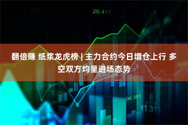 翻倍赚 纸浆龙虎榜 | 主力合约今日增仓上行 多空双方均呈进场态势