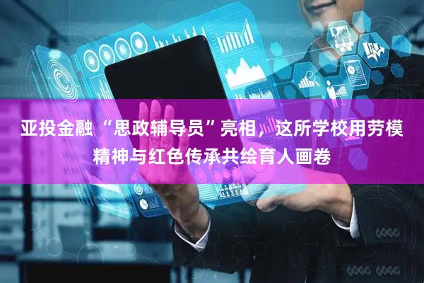 亚投金融 “思政辅导员”亮相，这所学校用劳模精神与红色传承共绘育人画卷
