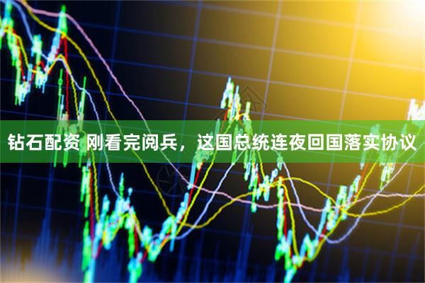 钻石配资 刚看完阅兵，这国总统连夜回国落实协议