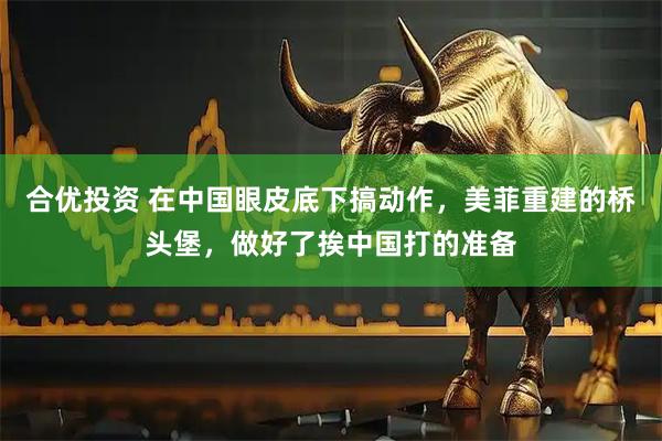 合优投资 在中国眼皮底下搞动作，美菲重建的桥头堡，做好了挨中国打的准备