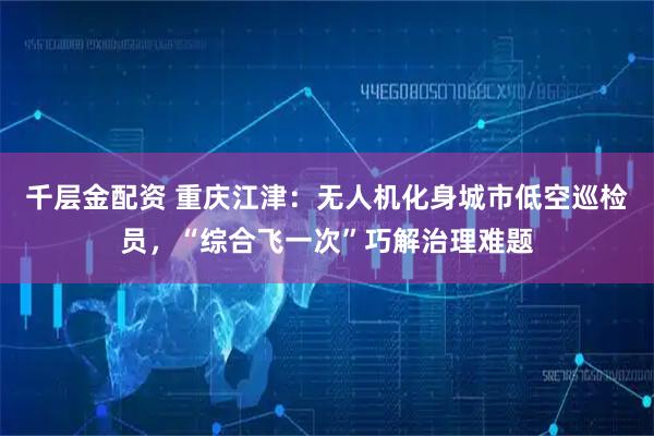 千层金配资 重庆江津：无人机化身城市低空巡检员，“综合飞一次”巧解治理难题