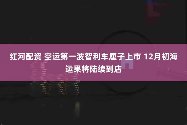 红河配资 空运第一波智利车厘子上市 12月初海运果将陆续到店