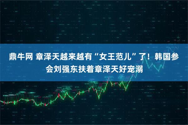 鼎牛网 章泽天越来越有“女王范儿”了！韩国参会刘强东扶着章泽天好宠溺