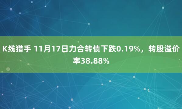 K线猎手 11月17日力合转债下跌0.19%，转股溢价率38.88%