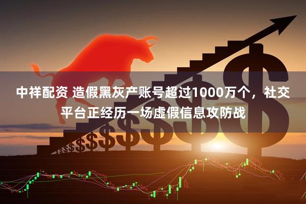 中祥配资 造假黑灰产账号超过1000万个，社交平台正经历一场虚假信息攻防战