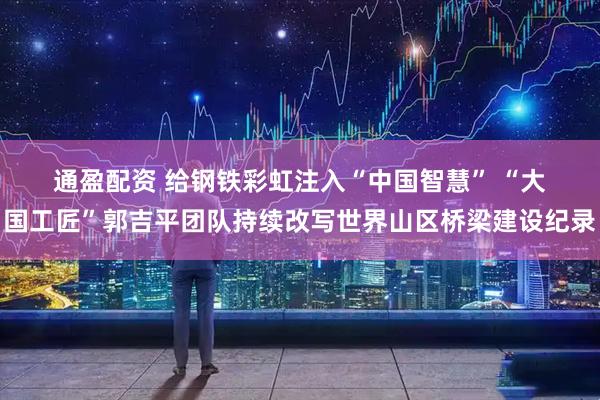 通盈配资 给钢铁彩虹注入“中国智慧” “大国工匠”郭吉平团队持续改写世界山区桥梁建设纪录