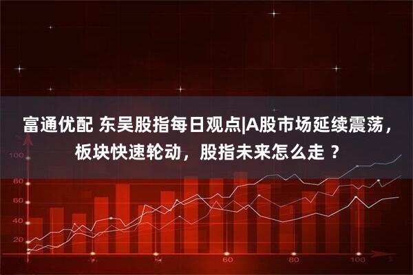 富通优配 东吴股指每日观点|A股市场延续震荡，板块快速轮动，股指未来怎么走 ？