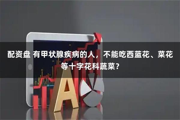 配资盘 有甲状腺疾病的人，不能吃西蓝花、菜花等十字花科蔬菜？