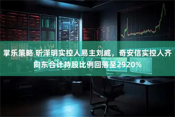 掌乐策略 昕泽明实控人易主刘威，奇安信实控人齐向东合计持股比例回落至2920%