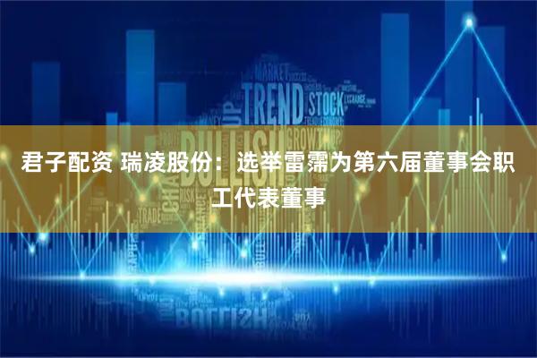 君子配资 瑞凌股份：选举雷霈为第六届董事会职工代表董事